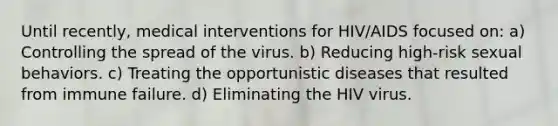 Until recently, medical interventions for HIV/AIDS focused on: a) Controlling the spread of the virus. b) Reducing high-risk sexual behaviors. c) Treating the opportunistic diseases that resulted from immune failure. d) Eliminating the HIV virus.