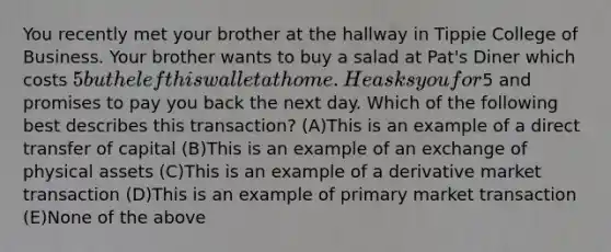 You recently met your brother at the hallway in Tippie College of Business. Your brother wants to buy a salad at Pat's Diner which costs 5 but he left his wallet at home. He asks you for5 and promises to pay you back the next day. Which of the following best describes this transaction? (A)This is an example of a direct transfer of capital (B)This is an example of an exchange of physical assets (C)This is an example of a derivative market transaction (D)This is an example of primary market transaction (E)None of the above