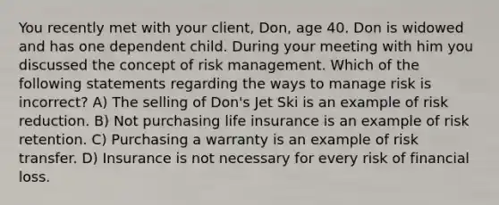 You recently met with your client, Don, age 40. Don is widowed and has one dependent child. During your meeting with him you discussed the concept of risk management. Which of the following statements regarding the ways to manage risk is incorrect? A) The selling of Don's Jet Ski is an example of risk reduction. B) Not purchasing life insurance is an example of risk retention. C) Purchasing a warranty is an example of risk transfer. D) Insurance is not necessary for every risk of financial loss.