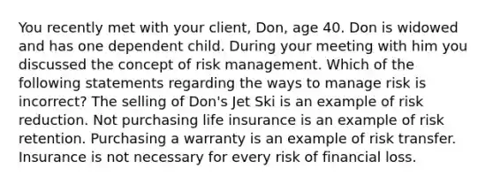 You recently met with your client, Don, age 40. Don is widowed and has one dependent child. During your meeting with him you discussed the concept of risk management. Which of the following statements regarding the ways to manage risk is incorrect? The selling of Don's Jet Ski is an example of risk reduction. Not purchasing life insurance is an example of risk retention. Purchasing a warranty is an example of risk transfer. Insurance is not necessary for every risk of financial loss.