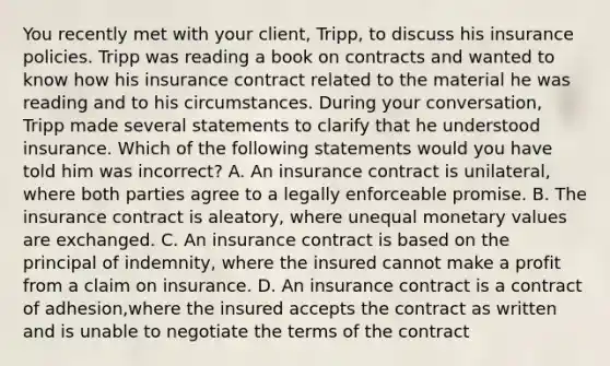 You recently met with your client, Tripp, to discuss his insurance policies. Tripp was reading a book on contracts and wanted to know how his insurance contract related to the material he was reading and to his circumstances. During your conversation, Tripp made several statements to clarify that he understood insurance. Which of the following statements would you have told him was incorrect? A. An insurance contract is unilateral, where both parties agree to a legally enforceable promise. B. The insurance contract is aleatory, where unequal monetary values are exchanged. C. An insurance contract is based on the principal of indemnity, where the insured cannot make a profit from a claim on insurance. D. An insurance contract is a contract of adhesion,where the insured accepts the contract as written and is unable to negotiate the terms of the contract