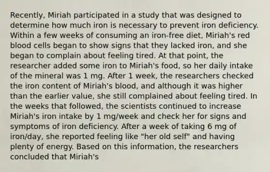 Recently, Miriah participated in a study that was designed to determine how much iron is necessary to prevent iron deficiency. Within a few weeks of consuming an iron-free diet, Miriah's red blood cells began to show signs that they lacked iron, and she began to complain about feeling tired. At that point, the researcher added some iron to Miriah's food, so her daily intake of the mineral was 1 mg. After 1 week, the researchers checked the iron content of Miriah's blood, and although it was higher than the earlier value, she still complained about feeling tired. In the weeks that followed, the scientists continued to increase Miriah's iron intake by 1 mg/week and check her for signs and symptoms of iron deficiency. After a week of taking 6 mg of iron/day, she reported feeling like "her old self" and having plenty of energy. Based on this information, the researchers concluded that Miriah's