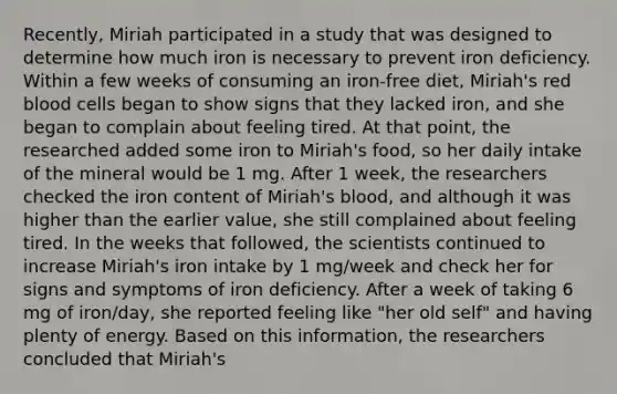 Recently, Miriah participated in a study that was designed to determine how much iron is necessary to prevent iron deficiency. Within a few weeks of consuming an iron-free diet, Miriah's red blood cells began to show signs that they lacked iron, and she began to complain about feeling tired. At that point, the researched added some iron to Miriah's food, so her daily intake of the mineral would be 1 mg. After 1 week, the researchers checked the iron content of Miriah's blood, and although it was higher than the earlier value, she still complained about feeling tired. In the weeks that followed, the scientists continued to increase Miriah's iron intake by 1 mg/week and check her for signs and symptoms of iron deficiency. After a week of taking 6 mg of iron/day, she reported feeling like "her old self" and having plenty of energy. Based on this information, the researchers concluded that Miriah's