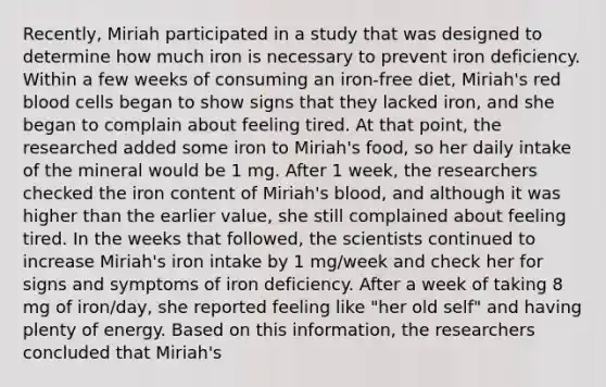 Recently, Miriah participated in a study that was designed to determine how much iron is necessary to prevent iron deficiency. Within a few weeks of consuming an iron-free diet, Miriah's red blood cells began to show signs that they lacked iron, and she began to complain about feeling tired. At that point, the researched added some iron to Miriah's food, so her daily intake of the mineral would be 1 mg. After 1 week, the researchers checked the iron content of Miriah's blood, and although it was higher than the earlier value, she still complained about feeling tired. In the weeks that followed, the scientists continued to increase Miriah's iron intake by 1 mg/week and check her for signs and symptoms of iron deficiency. After a week of taking 8 mg of iron/day, she reported feeling like "her old self" and having plenty of energy. Based on this information, the researchers concluded that Miriah's