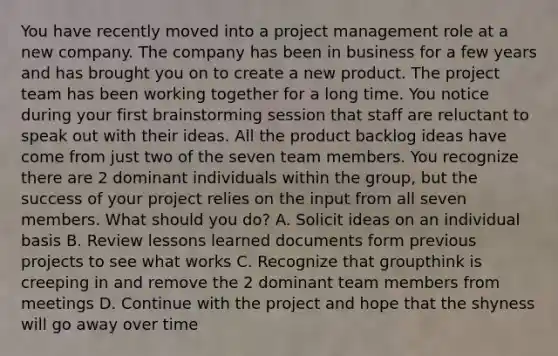 You have recently moved into a project management role at a new company. The company has been in business for a few years and has brought you on to create a new product. The project team has been working together for a long time. You notice during your first brainstorming session that staff are reluctant to speak out with their ideas. All the product backlog ideas have come from just two of the seven team members. You recognize there are 2 dominant individuals within the group, but the success of your project relies on the input from all seven members. What should you do? A. Solicit ideas on an individual basis B. Review lessons learned documents form previous projects to see what works C. Recognize that groupthink is creeping in and remove the 2 dominant team members from meetings D. Continue with the project and hope that the shyness will go away over time