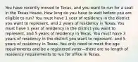 You have recently moved to Texas, and you want to run for a seat in the Texas House. How long do you have to wait before you are eligible to run? You must have 1 year of residency in the district you want to represent, and 2 years of residency in Texas. You must have 1 year of residency in the district you want to represent, and 5 years of residency in Texas. You must have 3 years of residency in the district you want to represent, and 5 years of residency in Texas. You only need to meet the age requirements and be a registered voter—there are no length of residency requirements to run for office in Texas.