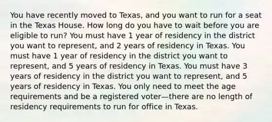 You have recently moved to Texas, and you want to run for a seat in the Texas House. How long do you have to wait before you are eligible to run? You must have 1 year of residency in the district you want to represent, and 2 years of residency in Texas. You must have 1 year of residency in the district you want to represent, and 5 years of residency in Texas. You must have 3 years of residency in the district you want to represent, and 5 years of residency in Texas. You only need to meet the age requirements and be a registered voter—there are no length of residency requirements to run for office in Texas.