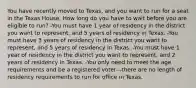 You have recently moved to Texas, and you want to run for a seat in the Texas House. How long do you have to wait before you are eligible to run? -You must have 1 year of residency in the district you want to represent, and 5 years of residency in Texas. -You must have 3 years of residency in the district you want to represent, and 5 years of residency in Texas. -You must have 1 year of residency in the district you want to represent, and 2 years of residency in Texas. -You only need to meet the age requirements and be a registered voter—there are no length of residency requirements to run for office in Texas.