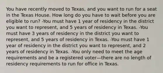 You have recently moved to Texas, and you want to run for a seat in the Texas House. How long do you have to wait before you are eligible to run? -You must have 1 year of residency in the district you want to represent, and 5 years of residency in Texas. -You must have 3 years of residency in the district you want to represent, and 5 years of residency in Texas. -You must have 1 year of residency in the district you want to represent, and 2 years of residency in Texas. -You only need to meet the age requirements and be a registered voter—there are no length of residency requirements to run for office in Texas.