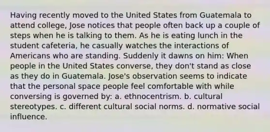 Having recently moved to the United States from Guatemala to attend college, Jose notices that people often back up a couple of steps when he is talking to them. As he is eating lunch in the student cafeteria, he casually watches the interactions of Americans who are standing. Suddenly it dawns on him: When people in the United States converse, they don't stand as close as they do in Guatemala. Jose's observation seems to indicate that the personal space people feel comfortable with while conversing is governed by: a. ethnocentrism. b. cultural stereotypes. c. different cultural social norms. d. normative social influence.