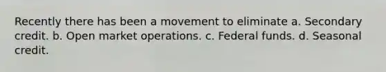 Recently there has been a movement to eliminate a. Secondary credit. b. Open market operations. c. Federal funds. d. Seasonal credit.
