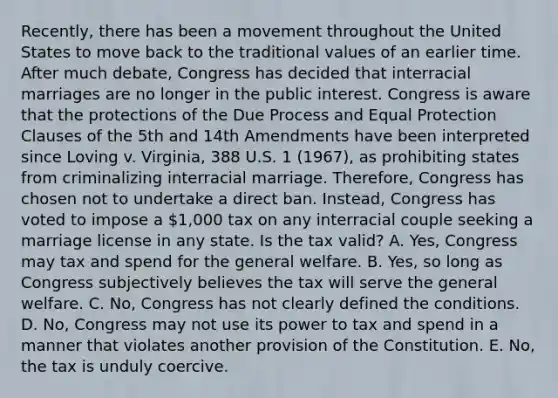 Recently, there has been a movement throughout the United States to move back to the traditional values of an earlier time. After much debate, Congress has decided that interracial marriages are no longer in the public interest. Congress is aware that the protections of the Due Process and Equal Protection Clauses of the 5th and 14th Amendments have been interpreted since Loving v. Virginia, 388 U.S. 1 (1967), as prohibiting states from criminalizing interracial marriage. Therefore, Congress has chosen not to undertake a direct ban. Instead, Congress has voted to impose a 1,000 tax on any interracial couple seeking a marriage license in any state. Is the tax valid? A. Yes, Congress may tax and spend for the general welfare. B. Yes, so long as Congress subjectively believes the tax will serve the general welfare. C. No, Congress has not clearly defined the conditions. D. No, Congress may not use its power to tax and spend in a manner that violates another provision of the Constitution. E. No, the tax is unduly coercive.