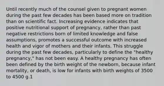 Until recently much of the counsel given to pregnant women during the past few decades has been based more on tradition than on scientific fact. Increasing evidence indicates that positive nutritional support of pregnancy, rather than past negative restrictions born of limited knowledge and false assumptions, promotes a successful outcome with increased health and vigor of mothers and their infants. This struggle during the past few decades, particularly to define the "healthy pregnancy," has not been easy. A healthy pregnancy has often been defined by the birth weight of the newborn, because infant mortality, or death, is low for infants with birth weights of 3500 to 4500 g.1