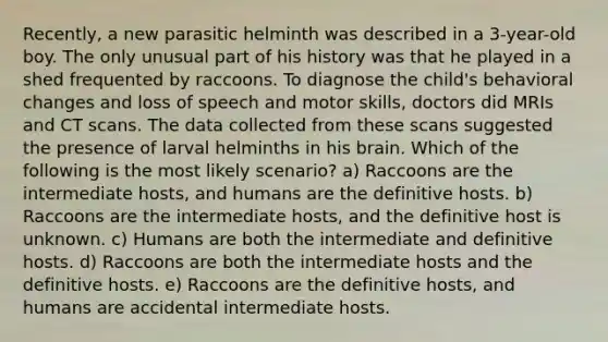 Recently, a new parasitic helminth was described in a 3-year-old boy. The only unusual part of his history was that he played in a shed frequented by raccoons. To diagnose the child's behavioral changes and loss of speech and motor skills, doctors did MRIs and CT scans. The data collected from these scans suggested the presence of larval helminths in his brain. Which of the following is the most likely scenario? a) Raccoons are the intermediate hosts, and humans are the definitive hosts. b) Raccoons are the intermediate hosts, and the definitive host is unknown. c) Humans are both the intermediate and definitive hosts. d) Raccoons are both the intermediate hosts and the definitive hosts. e) Raccoons are the definitive hosts, and humans are accidental intermediate hosts.