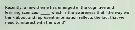 Recently, a new theme has emerged in the cognitive and learning sciences- _____ which is the awareness that "the way we think about and represent information reflects the fact that we need to interact with the world"