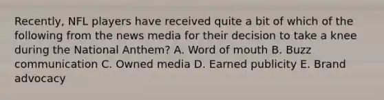 Recently, NFL players have received quite a bit of which of the following from the news media for their decision to take a knee during the National​ Anthem? A. Word of mouth B. Buzz communication C. Owned media D. Earned publicity E. Brand advocacy