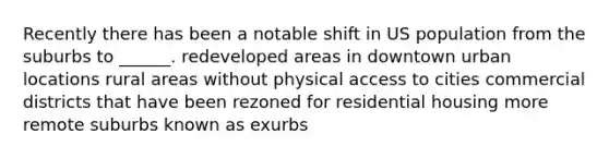 Recently there has been a notable shift in US population from the suburbs to ______. redeveloped areas in downtown urban locations rural areas without physical access to cities commercial districts that have been rezoned for residential housing more remote suburbs known as exurbs