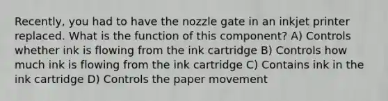 Recently, you had to have the nozzle gate in an inkjet printer replaced. What is the function of this component? A) Controls whether ink is flowing from the ink cartridge B) Controls how much ink is flowing from the ink cartridge C) Contains ink in the ink cartridge D) Controls the paper movement