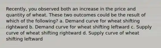 Recently, you observed both an increase in the price and quantity of wheat. These two outcomes could be the result of which of the following? a. Demand curve for wheat shifting rightward b. Demand curve for wheat shifting leftward c. Supply curve of wheat shifting rightward d. Supply curve of wheat shifting leftward