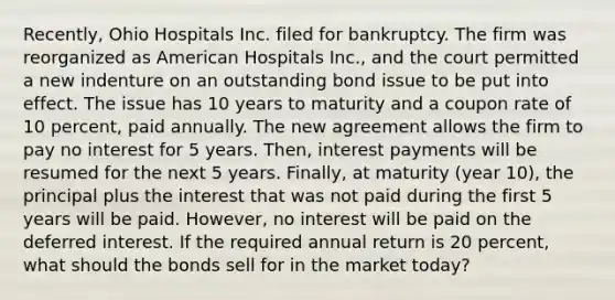 Recently, Ohio Hospitals Inc. filed for bankruptcy. The firm was reorganized as American Hospitals Inc., and the court permitted a new indenture on an outstanding bond issue to be put into effect. The issue has 10 years to maturity and a coupon rate of 10 percent, paid annually. The new agreement allows the firm to pay no interest for 5 years. Then, interest payments will be resumed for the next 5 years. Finally, at maturity (year 10), the principal plus the interest that was not paid during the first 5 years will be paid. However, no interest will be paid on the deferred interest. If the required annual return is 20 percent, what should the bonds sell for in the market today?