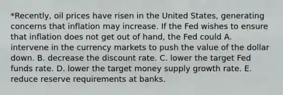 *Recently, oil prices have risen in the United States, generating concerns that inflation may increase. If the Fed wishes to ensure that inflation does not get out of hand, the Fed could A. intervene in the currency markets to push the value of the dollar down. B. decrease the discount rate. C. lower the target Fed funds rate. D. lower the target money supply growth rate. E. reduce reserve requirements at banks.