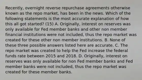 ​Recently, overnight reverse repurchase agreements otherwise known as the repo​ market, has been in the news. Which of the following statements is the most accurate explanation of how this all got​ started? (15) A. Originally, interest on reserves was only available for Fed member banks and other non member financial institutions were not​ included, thus the repo market was created for these other non member institutions. B. None of these three possible answers listed here are accurate. C. The repo market was created to help the Fed increase the federal funds rate between 2015 and 2018. D. Originally, interest on reserves was only available for non Fed member banks and Fed member banks were not​ included, thus the repo market was created for these member banks.