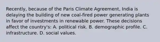 Recently, because of the Paris Climate Agreement, India is delaying the building of new coal-fired power generating plants in favor of investments in renewable power. These decisions affect the country's: A. political risk. B. demographic profile. C. infrastructure. D. social values.