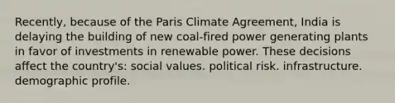 Recently, because of the Paris Climate Agreement, India is delaying the building of new coal-fired power generating plants in favor of investments in renewable power. These decisions affect the country's: social values. political risk. infrastructure. demographic profile.