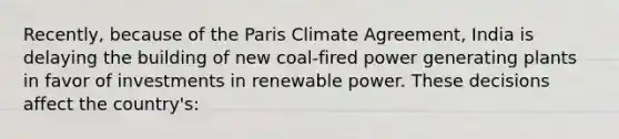 Recently, because of the Paris Climate Agreement, India is delaying the building of new coal-fired power generating plants in favor of investments in renewable power. These decisions affect the country's: