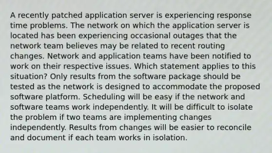 A recently patched application server is experiencing response time problems. The network on which the application server is located has been experiencing occasional outages that the network team believes may be related to recent routing changes. Network and application teams have been notified to work on their respective issues. Which statement applies to this situation? Only results from the software package should be tested as the network is designed to accommodate the proposed software platform. Scheduling will be easy if the network and software teams work independently. It will be difficult to isolate the problem if two teams are implementing changes independently. Results from changes will be easier to reconcile and document if each team works in isolation.