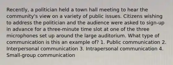 Recently, a politician held a town hall meeting to hear the community's view on a variety of public issues. Citizens wishing to address the politician and the audience were asked to sign-up in advance for a three-minute time slot at one of the three microphones set up around the large auditorium. What type of communication is this an example of? 1. Public communication 2. Interpersonal communication 3. Intrapersonal communication 4. Small-group communication