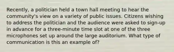 Recently, a politician held a town hall meeting to hear the community's view on a variety of public issues. Citizens wishing to address the politician and the audience were asked to sign-up in advance for a three-minute time slot at one of the three microphones set up around the large auditorium. What type of communication is this an example of?