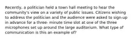 Recently, a politician held a town hall meeting to hear the community's view on a variety of public issues. Citizens wishing to address the politician and the audience were asked to sign-up in advance for a three- minute time slot at one of the three microphones set up around the large auditorium. What type of communication is this an example of?