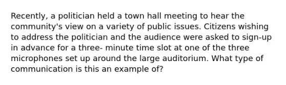 Recently, a politician held a town hall meeting to hear the community's view on a variety of public issues. Citizens wishing to address the politician and the audience were asked to sign-up in advance for a three- minute time slot at one of the three microphones set up around the large auditorium. What type of communication is this an example of?