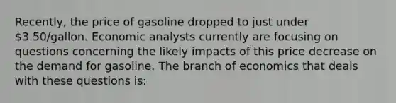 Recently, the price of gasoline dropped to just under 3.50/gallon. Economic analysts currently are focusing on questions concerning the likely impacts of this price decrease on the demand for gasoline. The branch of economics that deals with these questions is: