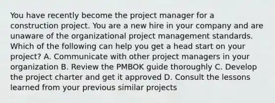 You have recently become the project manager for a construction project. You are a new hire in your company and are unaware of the organizational project management standards. Which of the following can help you get a head start on your project? A. Communicate with other project managers in your organization B. Review the PMBOK guide thoroughly C. Develop the project charter and get it approved D. Consult the lessons learned from your previous similar projects