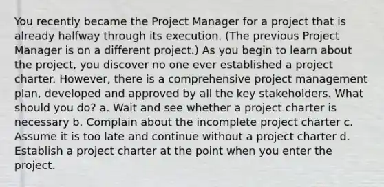 You recently became the Project Manager for a project that is already halfway through its execution. (The previous Project Manager is on a different project.) As you begin to learn about the project, you discover no one ever established a project charter. However, there is a comprehensive project management plan, developed and approved by all the key stakeholders. What should you do? a. Wait and see whether a project charter is necessary b. Complain about the incomplete project charter c. Assume it is too late and continue without a project charter d. Establish a project charter at the point when you enter the project.