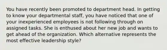 You have recently been promoted to department head. In getting to know your departmental staff, you have noticed that one of your inexperienced employees is not following through on assigned tasks. She is enthused about her new job and wants to get ahead of the organization. Which alternative represents the most effective leadership style?