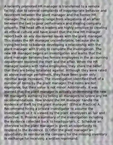 A recently promoted HR manager is transferred to a remote facility, due to several complaints of inappropriate behavior and favoritism between the plant manager and the former HR manager. The complaints range from allegations of an affair between the two to poor performance and stealing company property. The head office leaders are highly sensitive to creating an ethical culture and have asked that the new HR manager report back on any discovered issues with the plant manager. This makes the HR manager uncomfortable, because she is trying her best to balance developing a relationship with the plant manager with trying to complete the investigation. The new HR manager begins an investigation and learns that the plant manager believes two female employees in the accounting department reported the theft and the affair. When the HR manager speaks with these employees, they share the belief that they are being retaliated against. Although they were rated as above-average performers, they have been given only minimal wage increases. The investigation identified theft of a number of items by the plant manager. The items are not expensive, but their value is not minor. Additionally, it was learned that the plant manager is actively undermining the new HR manager's authority by telling all managers to ignore any HR recommendations. How should the HR manager handle the evidence of theft by the plant manager? (Ethical Practice) A. Recommend hiring a private investigator to assume the investigation so it is viewed by the plant employees as fair and objective. B. Provide a summary of the investigation including the evidence collected back to headquarters. C. Schedule an interview so the plant manager is given an opportunity to respond to the evidence. D. Offer the plant manager an opportunity to reimburse the company for the missing inventory in exchange for receiving a written reprimand.