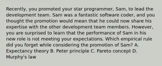 Recently, you promoted your star programmer, Sam, to lead the development team. Sam was a fantastic software coder, and you thought the promotion would mean that he could now share his expertise with the other development team members. However, you are surprised to learn that the performance of Sam in his new role is not meeting your expectations. Which empirical rule did you forget while considering the promotion of Sam? A. Expectancy theory B. Peter principle C. Pareto concept D. Murphy's law