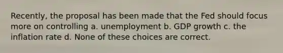 Recently, the proposal has been made that the Fed should focus more on controlling a. unemployment b. GDP growth c. the inflation rate d. None of these choices are correct.