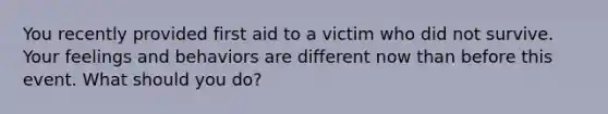 You recently provided first aid to a victim who did not survive. Your feelings and behaviors are different now than before this event. What should you do?