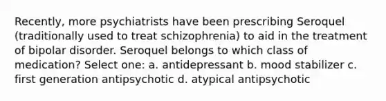 Recently, more psychiatrists have been prescribing Seroquel (traditionally used to treat schizophrenia) to aid in the treatment of bipolar disorder. Seroquel belongs to which class of medication? Select one: a. antidepressant b. mood stabilizer c. first generation antipsychotic d. atypical antipsychotic