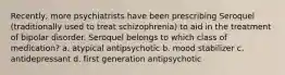 Recently, more psychiatrists have been prescribing Seroquel (traditionally used to treat schizophrenia) to aid in the treatment of bipolar disorder. Seroquel belongs to which class of medication? a. atypical antipsychotic b. mood stabilizer c. antidepressant d. first generation antipsychotic