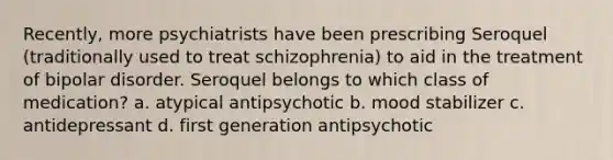 Recently, more psychiatrists have been prescribing Seroquel (traditionally used to treat schizophrenia) to aid in the treatment of bipolar disorder. Seroquel belongs to which class of medication? a. atypical antipsychotic b. mood stabilizer c. antidepressant d. first generation antipsychotic