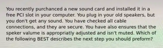 You recently purchanced a new sound card and installed it in a free PCI slot in your computer. You plug in your old speakers, but you don't get any sound. You have checked all cable connections, and they are secure. You have also ensures that the speker valume is appropriatly adjusted and isn't muted. Which of the following BEST describes the next step you should preform?