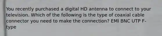 You recently purchased a digital HD antenna to connect to your television. Which of the following is the type of coaxial cable connector you need to make the connection? EMI BNC UTP F-type