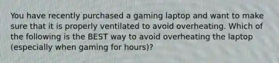 You have recently purchased a gaming laptop and want to make sure that it is properly ventilated to avoid overheating. Which of the following is the BEST way to avoid overheating the laptop (especially when gaming for hours)?