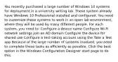 You recently purchased a large number of Windows 10 systems for deployment in a university writing lab. These system already have Windows 10 Professional installed and configured. You need to customize these systems to work in an open lab environment, where they will be used by many different people. For each system, you need to: Configure a device name Configure Wi-Fi network settings Join an AD domain Configure the device for shared use Configure a test-taking account using the Take a Test app Because of the large number of systems involved, you need to complete these tasks as efficiently as possible. Click the best option in the Windows Configuration Designer start page to do this.