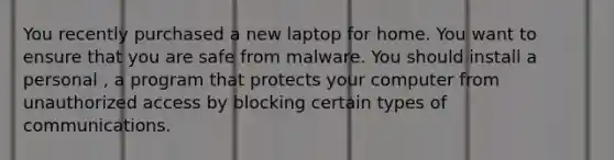 You recently purchased a new laptop for home. You want to ensure that you are safe from malware. You should install a personal , a program that protects your computer from unauthorized access by blocking certain types of communications.